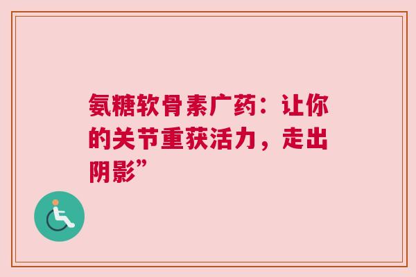 氨糖软骨素广药：让你的关节重获活力，走出阴影”