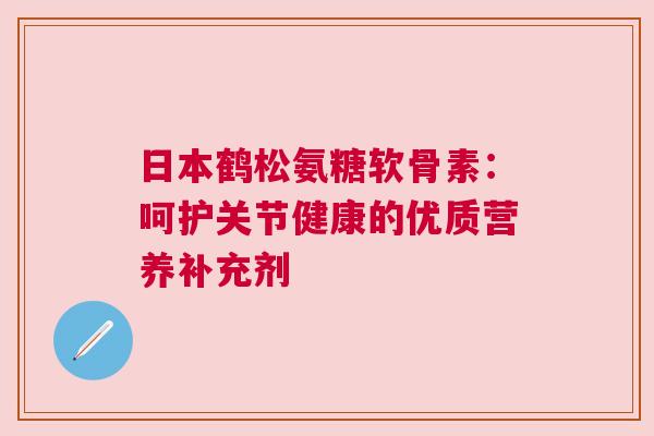 日本鹤松氨糖软骨素：呵护关节健康的优质营养补充剂