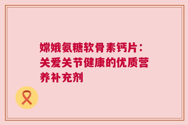 嫦娥氨糖软骨素钙片：关爱关节健康的优质营养补充剂