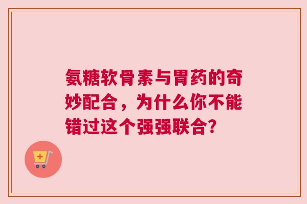 氨糖软骨素与胃药的奇妙配合，为什么你不能错过这个强强联合？