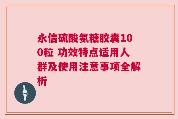 永信硫酸氨糖胶囊100粒 功效特点适用人群及使用注意事项全解析