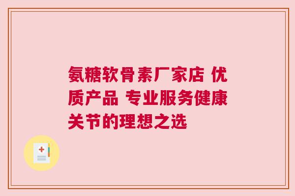 氨糖软骨素厂家店 优质产品 专业服务健康关节的理想之选