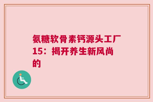 氨糖软骨素钙源头工厂15：揭开养生新风尚的