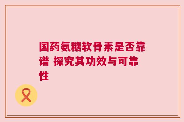 国药氨糖软骨素是否靠谱 探究其功效与可靠性