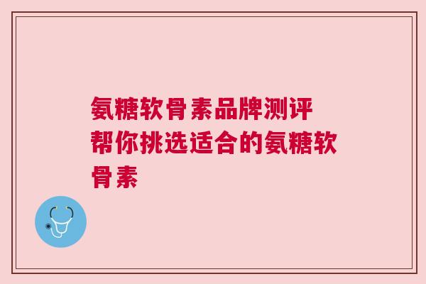 氨糖软骨素品牌测评 帮你挑选适合的氨糖软骨素