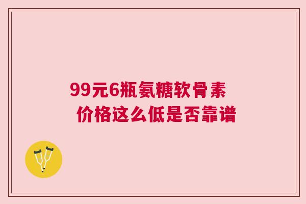 99元6瓶氨糖软骨素 价格这么低是否靠谱