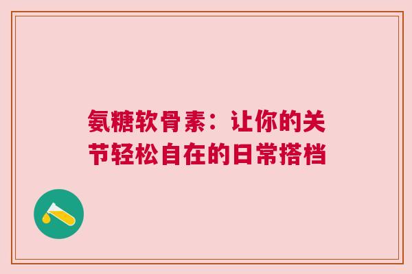 氨糖软骨素：让你的关节轻松自在的日常搭档