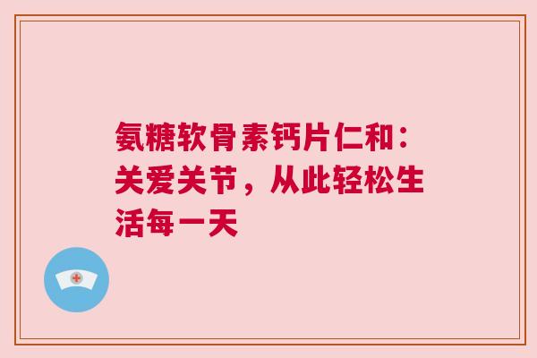氨糖软骨素钙片仁和：关爱关节，从此轻松生活每一天