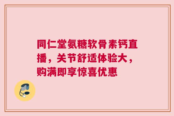 同仁堂氨糖软骨素钙直播，关节舒适体验大，购满即享惊喜优惠