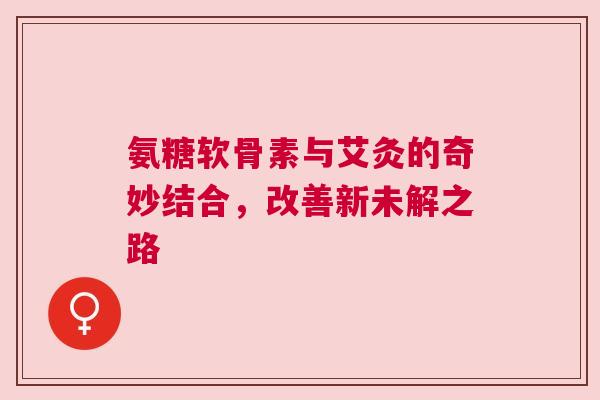 氨糖软骨素与艾灸的奇妙结合，改善新未解之路