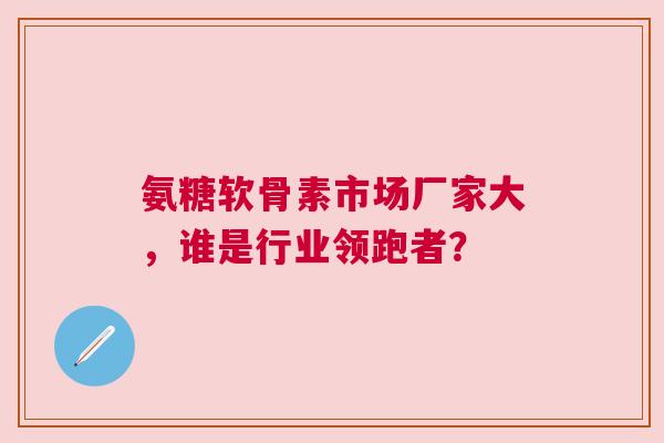 氨糖软骨素市场厂家大，谁是行业领跑者？