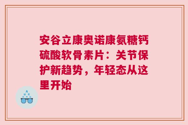 安谷立康奥诺康氨糖钙硫酸软骨素片：关节保护新趋势，年轻态从这里开始