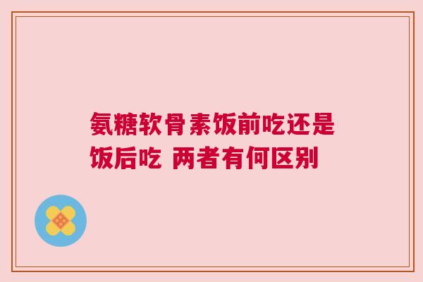 氨糖软骨素饭前吃还是饭后吃 两者有何区别
