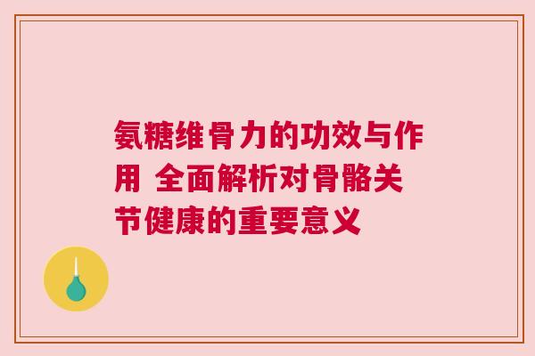 氨糖维骨力的功效与作用 全面解析对骨骼关节健康的重要意义