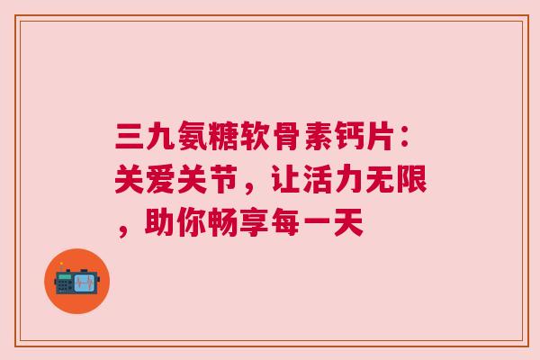 三九氨糖软骨素钙片：关爱关节，让活力无限，助你畅享每一天