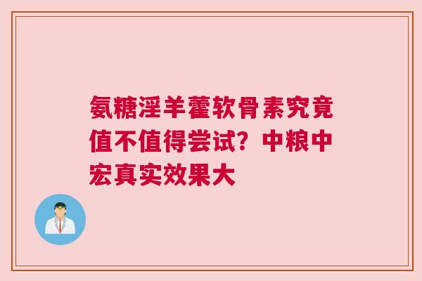 氨糖淫羊藿软骨素究竟值不值得尝试？中粮中宏真实效果大