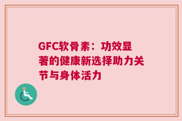 GFC软骨素：功效显著的健康新选择助力关节与身体活力