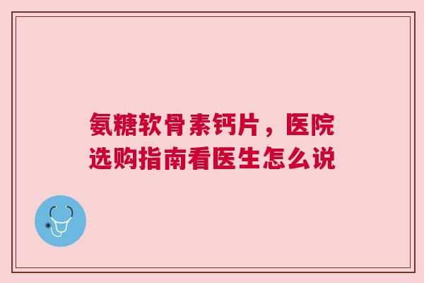 氨糖软骨素钙片，医院选购指南看医生怎么说