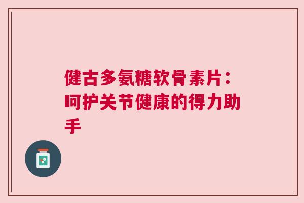 健古多氨糖软骨素片：呵护关节健康的得力助手