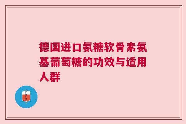 德国进口氨糖软骨素氨基葡萄糖的功效与适用人群