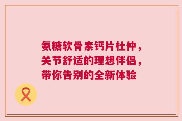 氨糖软骨素钙片杜仲，关节舒适的理想伴侣，带你告别的全新体验