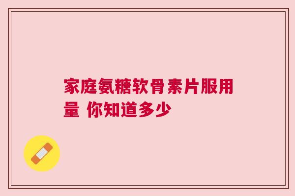 家庭氨糖软骨素片服用量 你知道多少