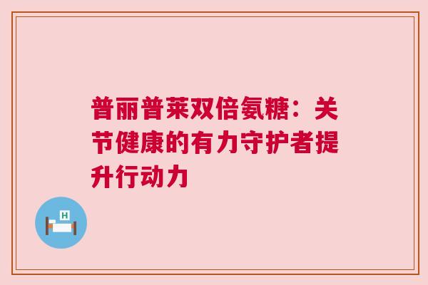普丽普莱双倍氨糖：关节健康的有力守护者提升行动力