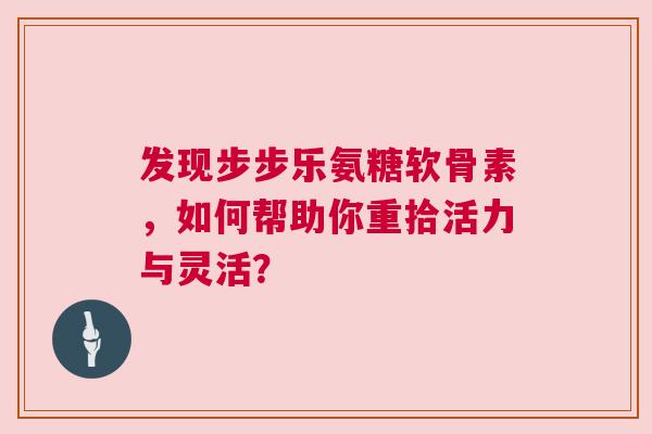 发现步步乐氨糖软骨素，如何帮助你重拾活力与灵活？