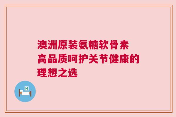 澳洲原装氨糖软骨素 高品质呵护关节健康的理想之选