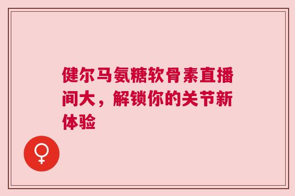 健尔马氨糖软骨素直播间大，解锁你的关节新体验