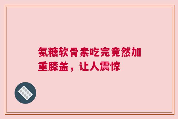 氨糖软骨素吃完竟然加重膝盖，让人震惊