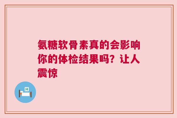 氨糖软骨素真的会影响你的体检结果吗？让人震惊