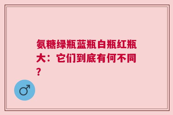 氨糖绿瓶蓝瓶白瓶红瓶大：它们到底有何不同？