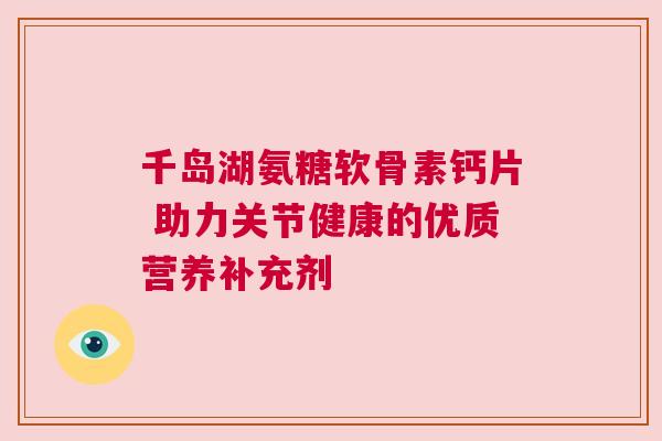 千岛湖氨糖软骨素钙片 助力关节健康的优质营养补充剂