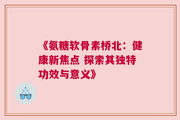 《氨糖软骨素桥北：健康新焦点 探索其独特功效与意义》