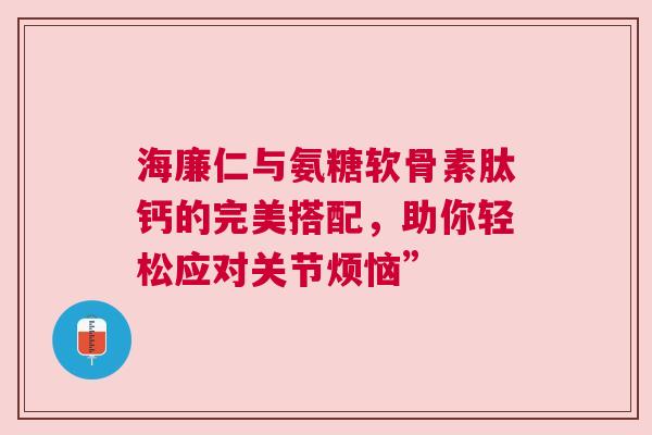 海廉仁与氨糖软骨素肽钙的完美搭配，助你轻松应对关节烦恼”