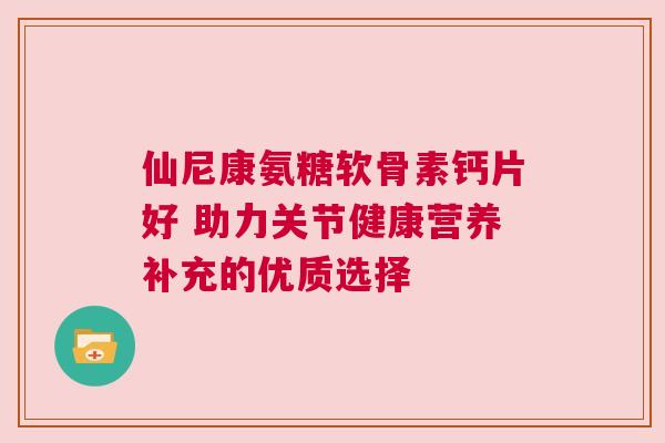 仙尼康氨糖软骨素钙片好 助力关节健康营养补充的优质选择