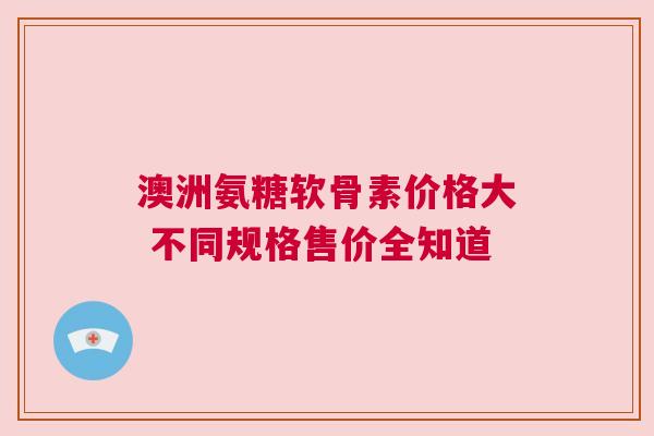 澳洲氨糖软骨素价格大 不同规格售价全知道
