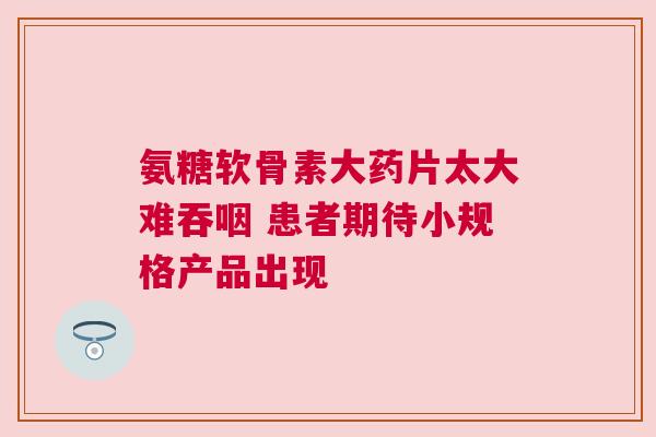 氨糖软骨素大药片太大难吞咽 患者期待小规格产品出现
