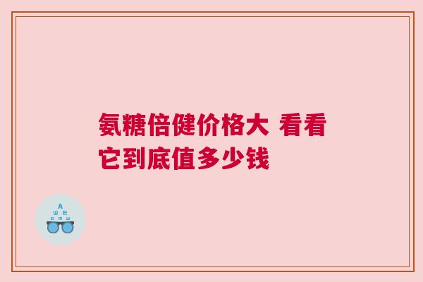 氨糖倍健价格大 看看它到底值多少钱