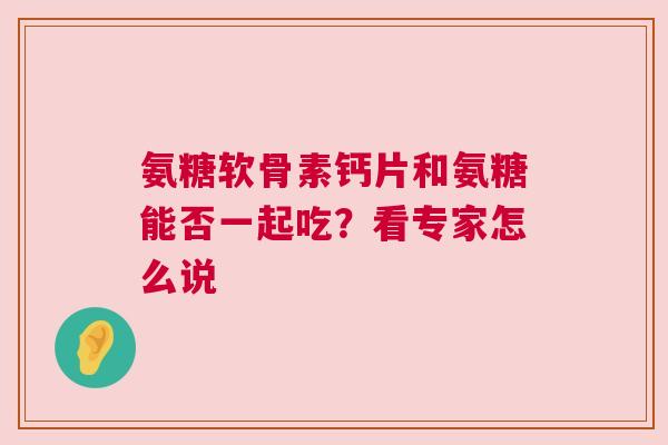 氨糖软骨素钙片和氨糖能否一起吃？看专家怎么说