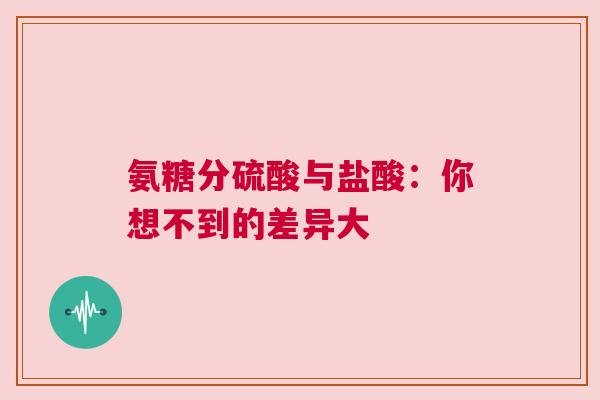 氨糖分硫酸与盐酸：你想不到的差异大