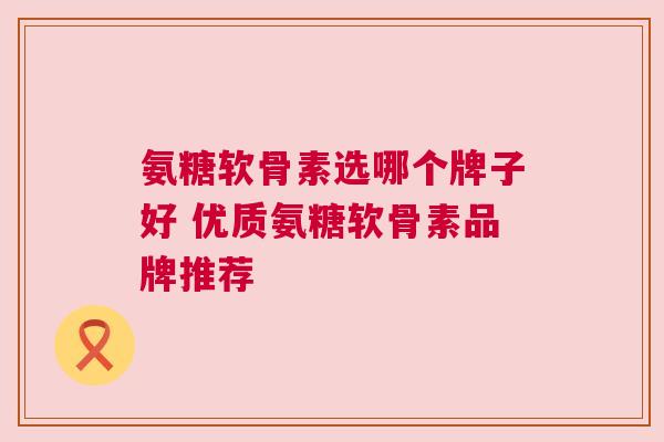 氨糖软骨素选哪个牌子好 优质氨糖软骨素品牌推荐