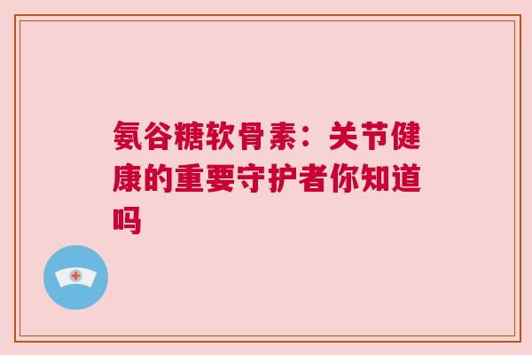 氨谷糖软骨素：关节健康的重要守护者你知道吗