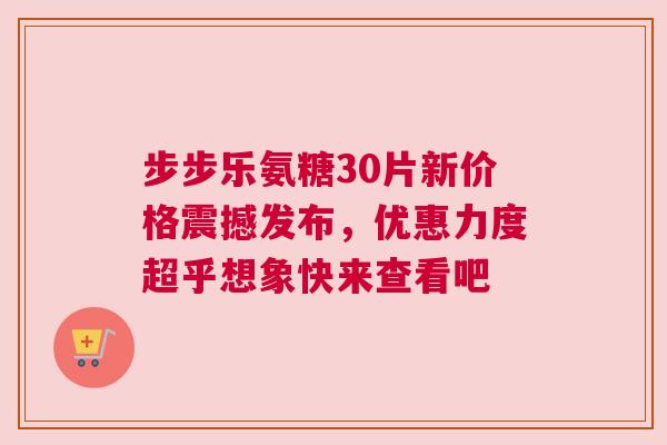 步步乐氨糖30片新价格震撼发布，优惠力度超乎想象快来查看吧