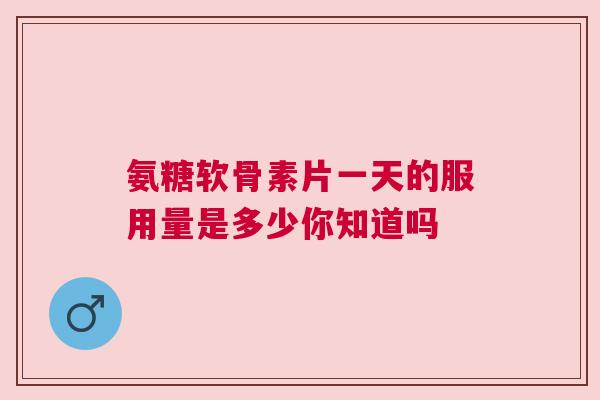 氨糖软骨素片一天的服用量是多少你知道吗