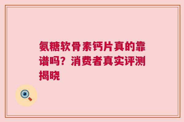 氨糖软骨素钙片真的靠谱吗？消费者真实评测揭晓
