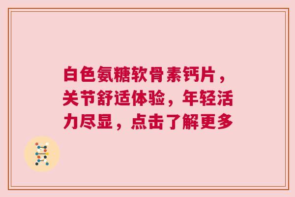 白色氨糖软骨素钙片，关节舒适体验，年轻活力尽显，点击了解更多