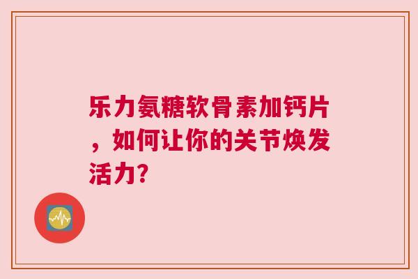 乐力氨糖软骨素加钙片，如何让你的关节焕发活力？