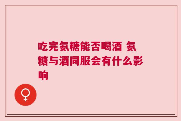 吃完氨糖能否喝酒 氨糖与酒同服会有什么影响